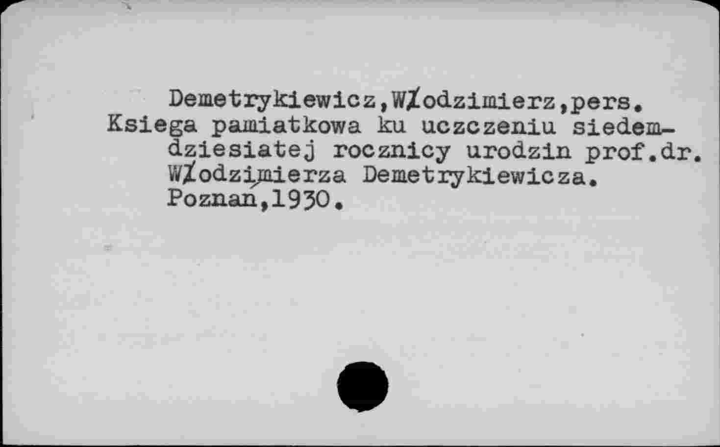 ﻿Demetrykiewicz,W/odzimierz, pens.
Ksiega paiaiatkowa ku uczczeniu siedem-dziesiatej rocznicy urodzin prof.dr. WZodzjjjaierza Deiaetiykiewicza.
Poznan,1930.